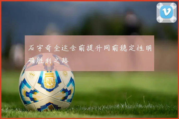 石宇奇全运会前提升网前稳定性明确胜利之路