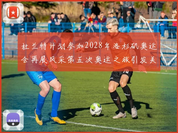 杜兰特计划参加2028年洛杉矶奥运会再展风采第五次奥运之旅引发关注