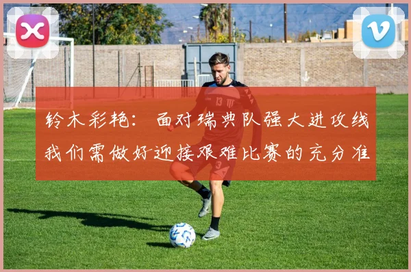 铃木彩艳:面对瑞典队强大进攻线我们需做好迎接艰难比赛的充分准备