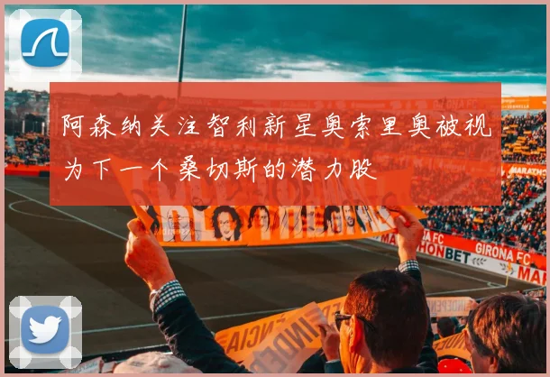 阿森纳关注智利新星奥索里奥被视为下一个桑切斯的潜力股