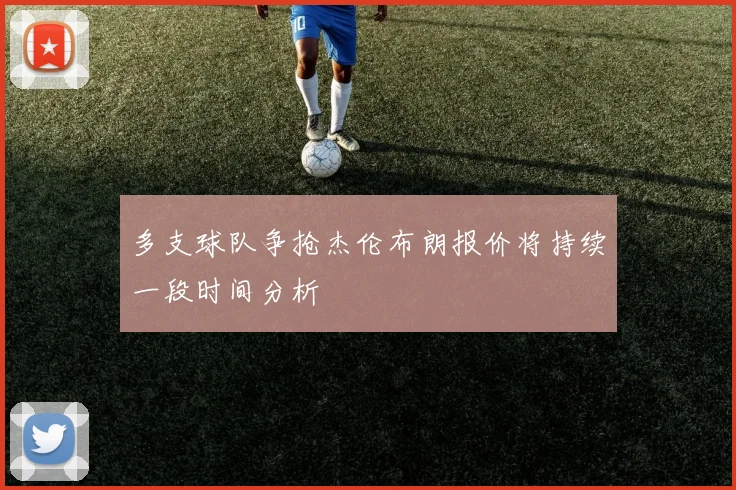 多支球队争抢杰伦布朗报价将持续一段时间分析