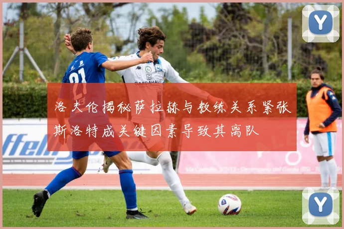 洛夫伦揭秘萨拉赫与教练关系紧张斯洛特成关键因素导致其离队