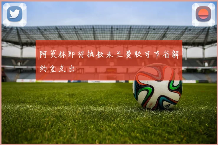 阿莫林即将执教米兰曼联可节省解约金支出