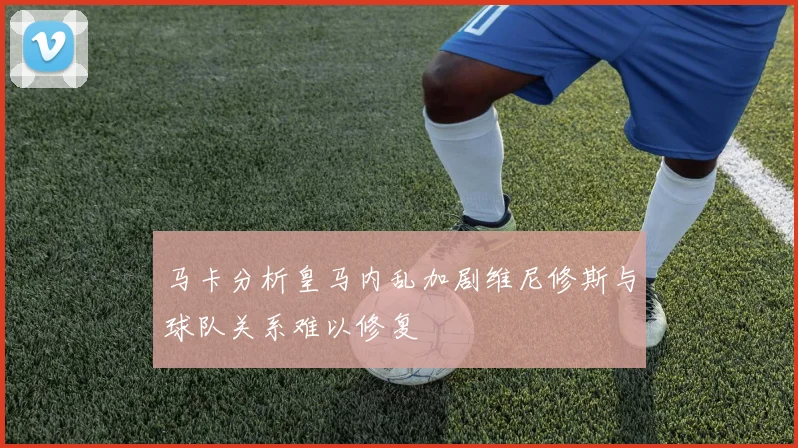 马卡分析皇马内乱加剧维尼修斯与球队关系难以修复