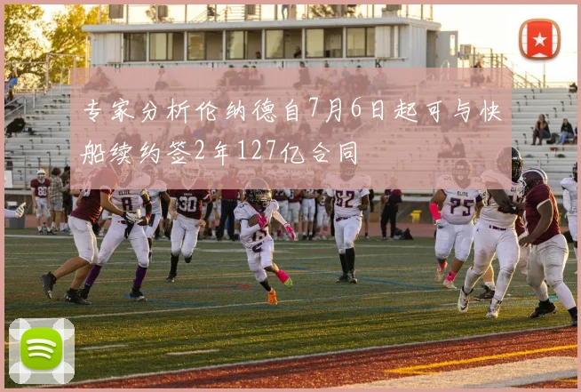 专家分析伦纳德自7月6日起可与快船续约签2年127亿合同