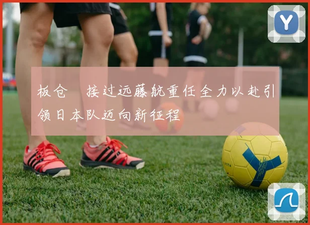 板仓滉接过远藤航重任全力以赴引领日本队迈向新征程