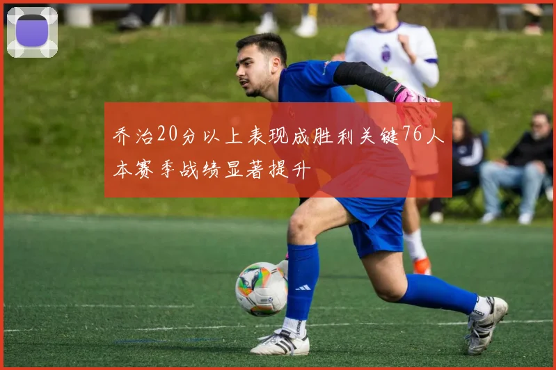 乔治20分以上表现成胜利关键76人本赛季战绩显著提升