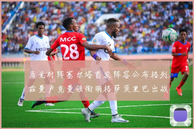 马竞对阵塞尔塔首发阵容公布格列兹曼卢克曼领衔明格萨莫里巴出战