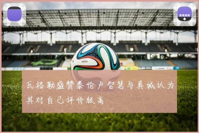 瓦格勒盛赞泰伦卢智慧与真诚认为其对自己评价极高