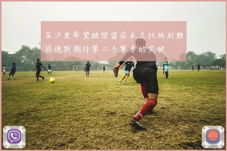亚沙里希望继续留在米兰托纳利赖因德斯期待第二个赛季的突破