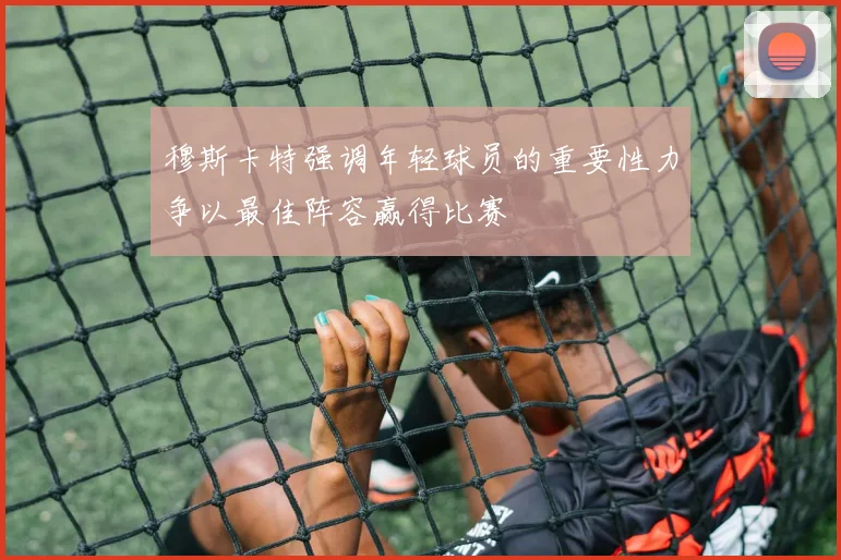 穆斯卡特强调年轻球员的重要性力争以最佳阵容赢得比赛