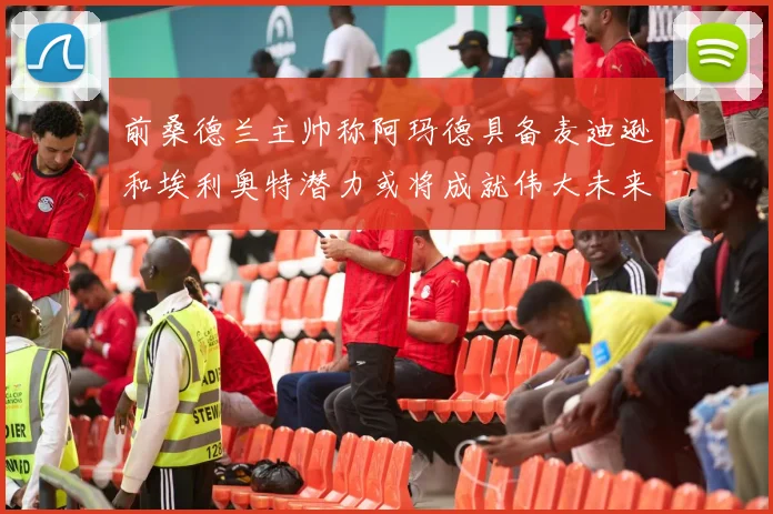 前桑德兰主帅称阿玛德具备麦迪逊和埃利奥特潜力或将成就伟大未来