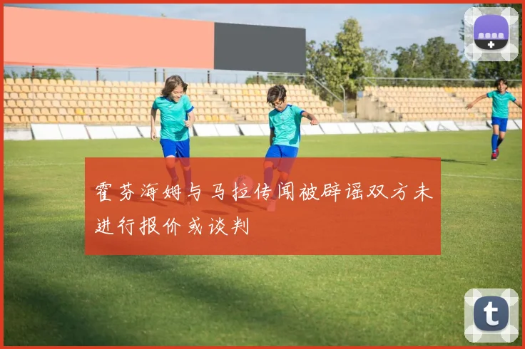 霍芬海姆与马拉传闻被辟谣双方未进行报价或谈判