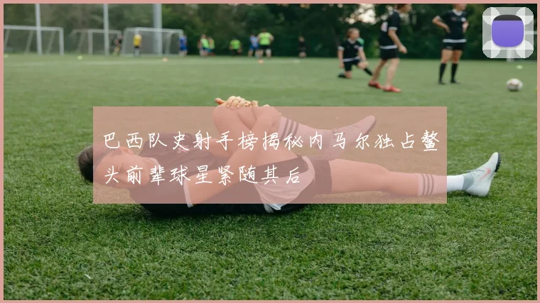 巴西队史射手榜揭秘内马尔独占鳌头前辈球星紧随其后