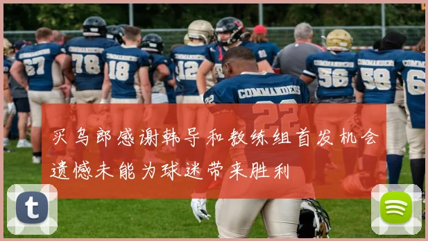 买乌郎感谢韩导和教练组首发机会遗憾未能为球迷带来胜利