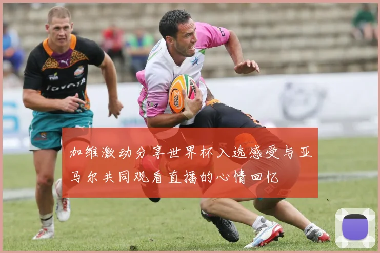 加维激动分享世界杯入选感受与亚马尔共同观看直播的心情回忆