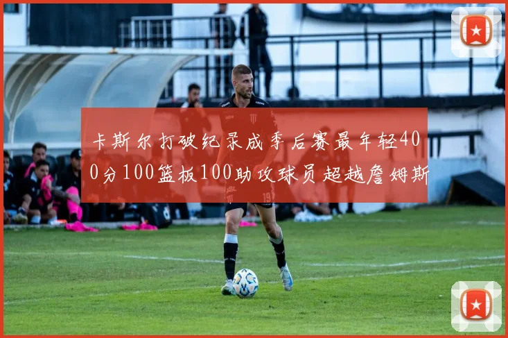 卡斯尔打破纪录成季后赛最年轻400分100篮板100助攻球员超越詹姆斯荣耀时刻