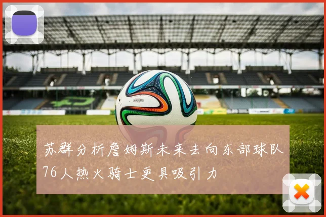 苏群分析詹姆斯未来去向东部球队76人热火骑士更具吸引力