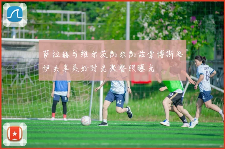 萨拉赫与维尔茨凯尔凯兹索博斯洛伊共享美好时光聚餐照曝光