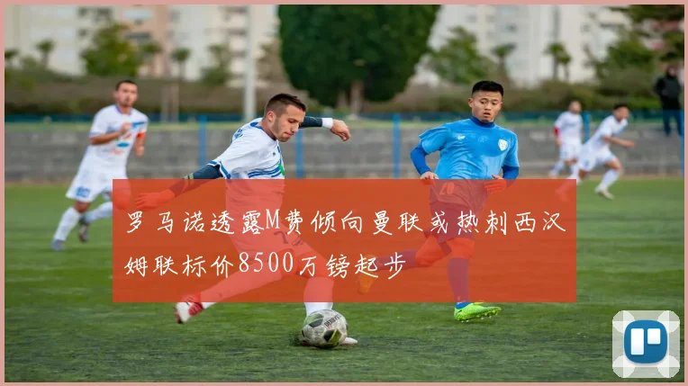 罗马诺透露M费倾向曼联或热刺西汉姆联标价8500万镑起步