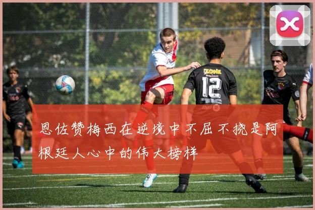 恩佐赞梅西在逆境中不屈不挠是阿根廷人心中的伟大榜样