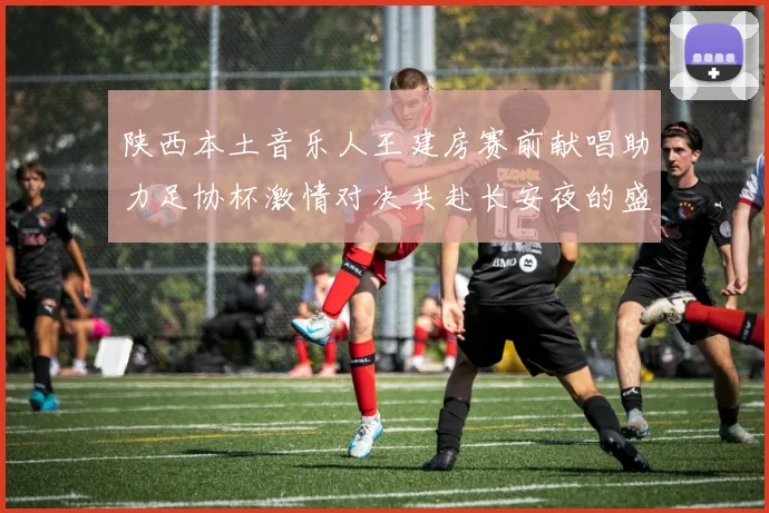 陕西本土音乐人王建房赛前献唱助力足协杯激情对决共赴长安夜的盛宴