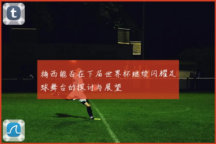梅西能否在下届世界杯继续闪耀足球舞台的探讨与展望
