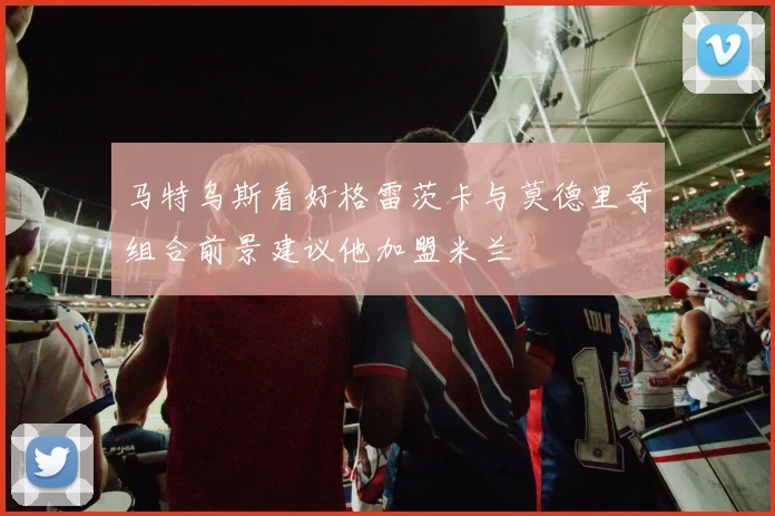 马特乌斯看好格雷茨卡与莫德里奇组合前景建议他加盟米兰