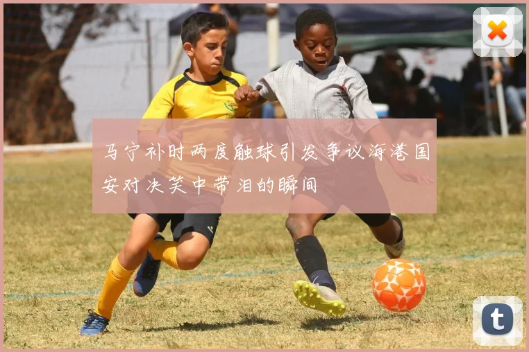 马宁补时两度触球引发争议海港国安对决笑中带泪的瞬间