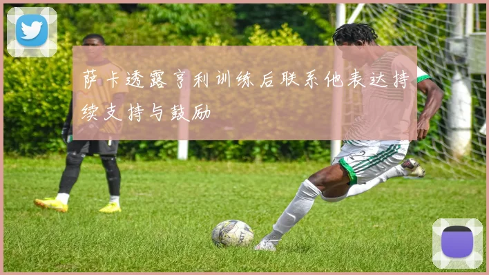 萨卡透露亨利训练后联系他表达持续支持与鼓励
