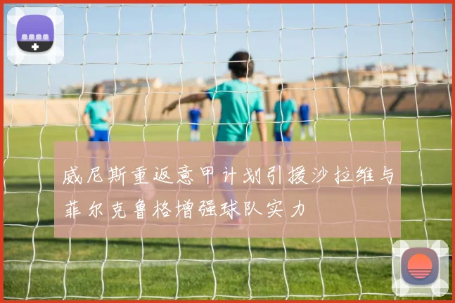 威尼斯重返意甲计划引援沙拉维与菲尔克鲁格增强球队实力