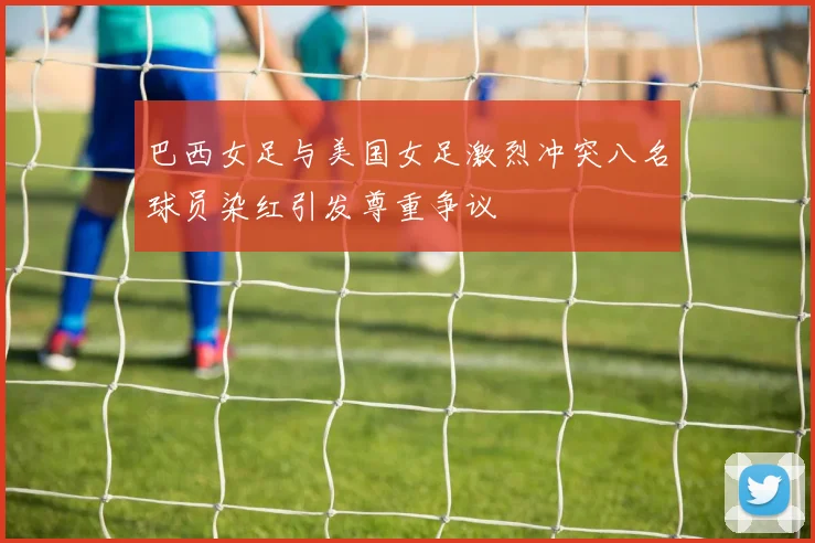 巴西女足与美国女足激烈冲突八名球员染红引发尊重争议