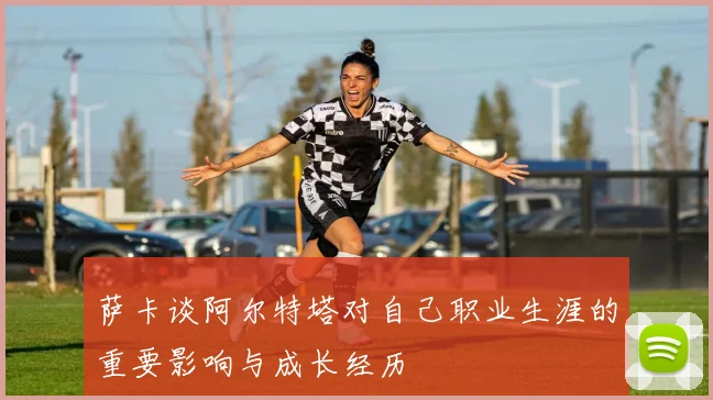 萨卡谈阿尔特塔对自己职业生涯的重要影响与成长经历
