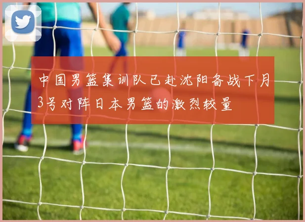 中国男篮集训队已赴沈阳备战下月3号对阵日本男篮的激烈较量