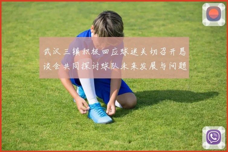 武汉三镇积极回应球迷关切召开恳谈会共同探讨球队未来发展与问题解决