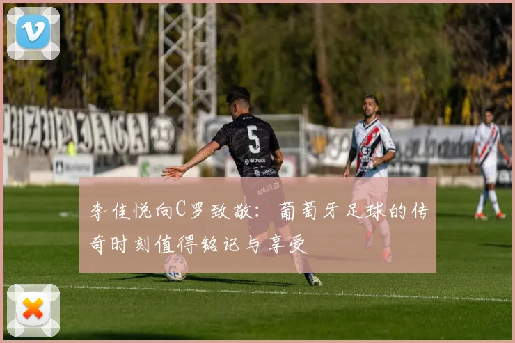 李佳悦向C罗致敬:葡萄牙足球的传奇时刻值得铭记与享受